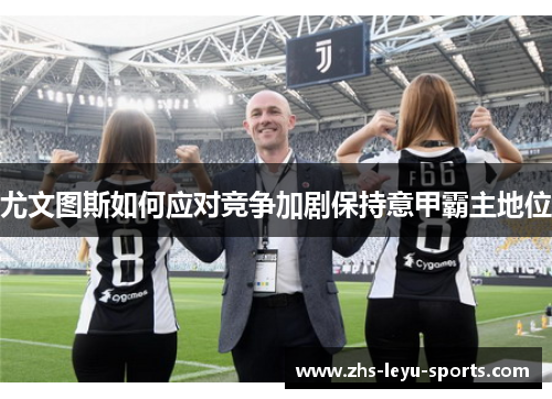 尤文图斯如何应对竞争加剧保持意甲霸主地位 尤文图斯如何应对竞争加剧保持意甲霸主地位