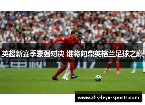 英超新赛季豪强对决 谁将问鼎英格兰足球之巅 英超新赛季豪强对决 谁将问鼎英格兰足球之巅