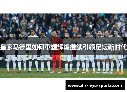 皇家马德里如何重塑辉煌继续引领足坛新时代 皇家马德里如何重塑辉煌继续引领足坛新时代