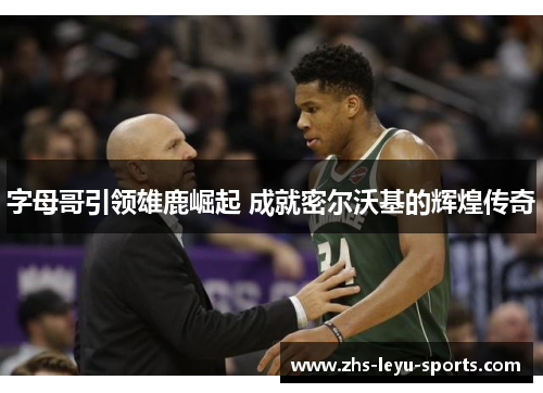 字母哥引领雄鹿崛起 成就密尔沃基的辉煌传奇 字母哥引领雄鹿崛起 成就密尔沃基的辉煌传奇