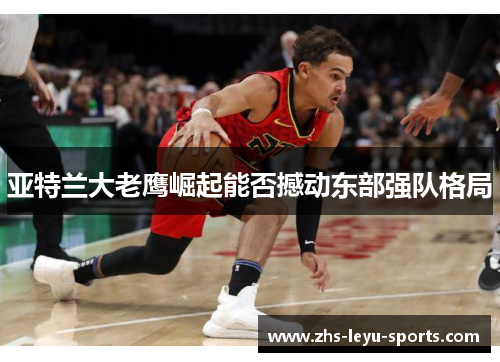 亚特兰大老鹰崛起能否撼动东部强队格局 亚特兰大老鹰崛起能否撼动东部强队格局