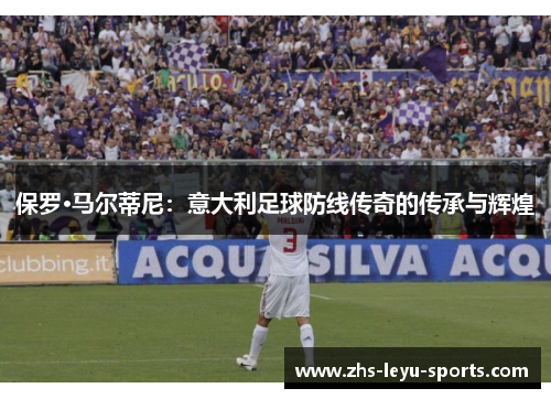保罗·马尔蒂尼:意大利足球防线传奇的传承与辉煌 保罗·马尔蒂尼:意大利足球防线传奇的传承与辉煌