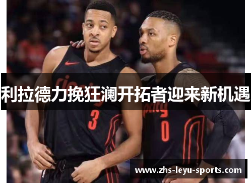 利拉德力挽狂澜开拓者迎来新机遇 利拉德力挽狂澜开拓者迎来新机遇