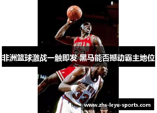 非洲篮球激战一触即发 黑马能否撼动霸主地位 非洲篮球激战一触即发 黑马能否撼动霸主地位