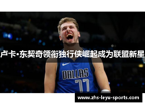 卢卡·东契奇领衔独行侠崛起成为联盟新星 卢卡·东契奇领衔独行侠崛起成为联盟新星