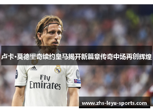卢卡·莫德里奇续约皇马揭开新篇章传奇中场再创辉煌 卢卡·莫德里奇续约皇马揭开新篇章传奇中场再创辉煌