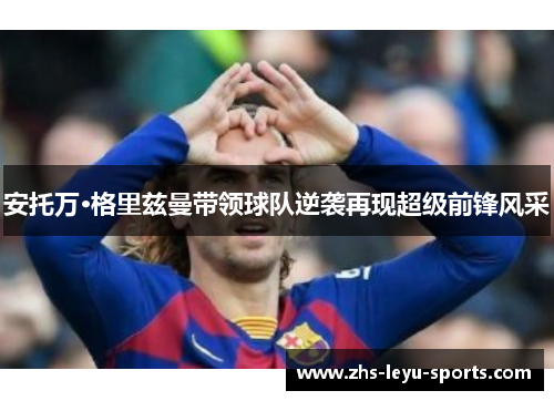 安托万·格里兹曼带领球队逆袭再现超级前锋风采 安托万·格里兹曼带领球队逆袭再现超级前锋风采