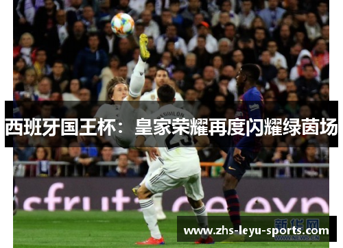 西班牙国王杯:皇家荣耀再度闪耀绿茵场 西班牙国王杯:皇家荣耀再度闪耀绿茵场