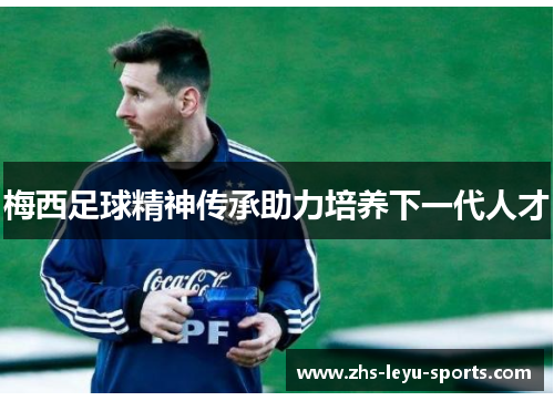 梅西足球精神传承助力培养下一代人才 梅西足球精神传承助力培养下一代人才