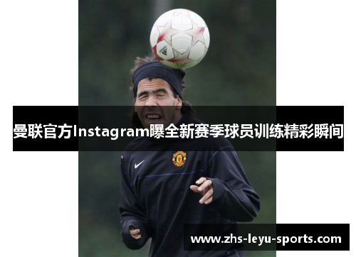 曼联官方Instagram曝全新赛季球员训练精彩瞬间 曼联官方Instagram曝全新赛季球员训练精彩瞬间