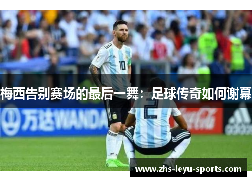 梅西告别赛场的最后一舞:足球传奇如何谢幕 梅西告别赛场的最后一舞:足球传奇如何谢幕