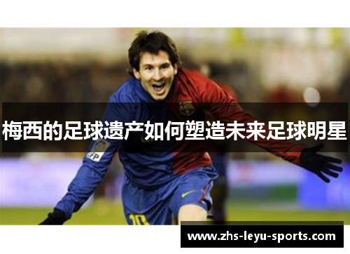 梅西的足球遗产如何塑造未来足球明星 梅西的足球遗产如何塑造未来足球明星