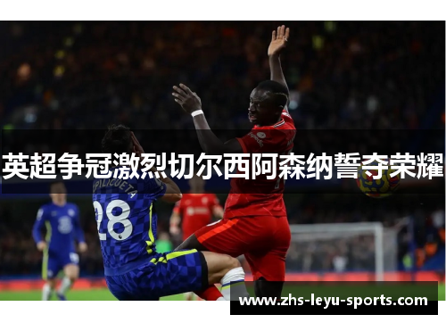 英超争冠激烈切尔西阿森纳誓夺荣耀 英超争冠激烈切尔西阿森纳誓夺荣耀